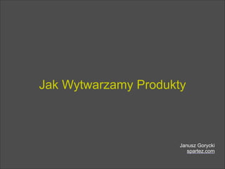 Jak Wytwarzamy Produkty
Janusz Gorycki
spartez.com
 