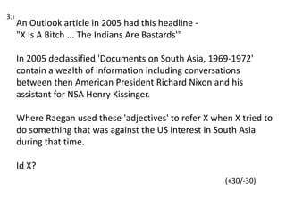 An Outlook article in 2005 had this headline -
"X Is A Bitch ... The Indians Are Bastards'"
In 2005 declassified 'Documents on South Asia, 1969-1972'
contain a wealth of information including conversations
between then American President Richard Nixon and his
assistant for NSA Henry Kissinger.
Where Raegan used these 'adjectives' to refer X when X tried to
do something that was against the US interest in South Asia
during that time.
Id X?
(+30/-30)
3.)
 