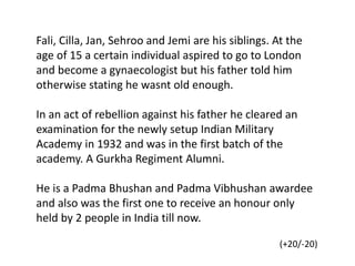 Fali, Cilla, Jan, Sehroo and Jemi are his siblings. At the
age of 15 a certain individual aspired to go to London
and become a gynaecologist but his father told him
otherwise stating he wasnt old enough.
In an act of rebellion against his father he cleared an
examination for the newly setup Indian Military
Academy in 1932 and was in the first batch of the
academy. A Gurkha Regiment Alumni.
He is a Padma Bhushan and Padma Vibhushan awardee
and also was the first one to receive an honour only
held by 2 people in India till now.
(+20/-20)
 