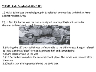 THEME : Indo Bangladesh War 1971
1.) Mukti Bahini was the rebel group in Bangladesh who worked with Indian Army
against Pakistan Army
2.) Lt. Gen J.S. Aurora was the one who signed to accept Pakistani surrender
the man with turban in the following famous photo.
3.) During the 1971 war which was unfavourable to the US interests. Raegan refered
to Indra Gandhi as 'bitch' for not listening to him and surrendering
4.) Sam Bahadur won us the war
5.) 16 December was when the surrender took place. The movie was themed after
the same
6.)Ghazi attack also happened during the 1971 war.
 