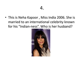 4.
• This is Neha Kapoor , Miss India 2006. She is
married to an international celebrity known
for his “Indian-ness”. Who is her husband?
 