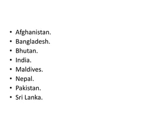 • Afghanistan.
• Bangladesh.
• Bhutan.
• India.
• Maldives.
• Nepal.
• Pakistan.
• Sri Lanka.
 