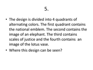 5.
• The design is divided into 4 quadrants of
alternating colors. The first quadrant contains
the national emblem. The second contains the
image of an elephant. The third contains
scales of justice and the fourth contains an
image of the lotus vase.
• Where this design can be seen?
 