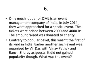 6.
• Only much louder or OML is an event
management company of India. In July 2014 ,
they were approached for a special event. The
tickets were priced between 2000 and 4000 Rs.
The amount raised was donated to charity.
• Contrary to popular belief, this wasn’t the first of
its kind in India. Earlier another such event was
organised by Vir Das with Vinay Pathak and
Ranvir Shorey as guests. It did not gained
popularity though. What was the event?
 
