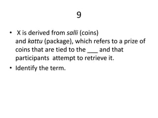 9
• X is derived from salli (coins)
and kattu (package), which refers to a prize of
coins that are tied to the ___ and that
participants attempt to retrieve it.
• Identify the term.
 