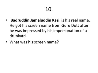 10.
• Badruddin Jamaluddin Kazi is his real name.
He got his screen name from Guru Dutt after
he was impressed by his impersonation of a
drunkard.
• What was his screen name?
 