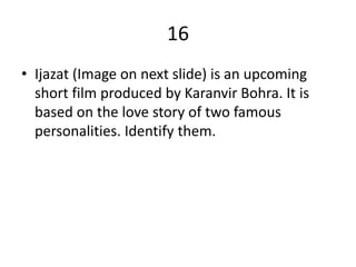 16
• Ijazat (Image on next slide) is an upcoming
short film produced by Karanvir Bohra. It is
based on the love story of two famous
personalities. Identify them.
 