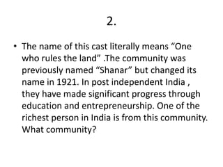 2.
• The name of this cast literally means “One
who rules the land” .The community was
previously named “Shanar” but changed its
name in 1921. In post independent India ,
they have made significant progress through
education and entrepreneurship. One of the
richest person in India is from this community.
What community?
 