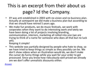 This is an excerpt from their about us
page? Id the Company.
• XY was anti established in 2003 with no vision and no business plan.
Actually at somepoint we did make a business plan but according to
that we should have retired 5 years ago.
• We make fun products, we do music festivals, we work with
corporates when they want to do interesting work and lately we
have been doing a lot of projects involving branding,
communication, interiors, marketing all rolled into one (we are
trying to think of a name for someone who does all that but no luck
yet).
Keeping it simple!
• This website was partially designed by people who hate to shop, so
we have tried to keep things as simple as they possibly can be. We
don't show videos when an illustration would do, we don't make
the cursor do funny things while you wait for your order to get
processed. Since you know how ridiculously well priced we already
are we don't offer unrealistic discounts either.
Answer
 