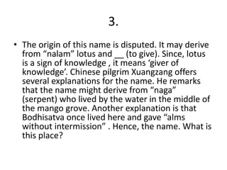 3.
• The origin of this name is disputed. It may derive
from “nalam” lotus and __ (to give). Since, lotus
is a sign of knowledge , it means ‘giver of
knowledge’. Chinese pilgrim Xuangzang offers
several explanations for the name. He remarks
that the name might derive from “naga”
(serpent) who lived by the water in the middle of
the mango grove. Another explanation is that
Bodhisatva once lived here and gave “alms
without intermission” . Hence, the name. What is
this place?
 