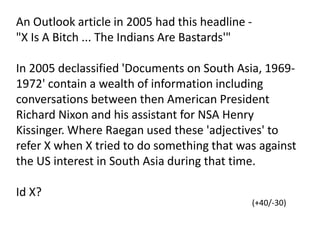 An Outlook article in 2005 had this headline -
"X Is A Bitch ... The Indians Are Bastards'"
In 2005 declassified 'Documents on South Asia, 1969-
1972' contain a wealth of information including
conversations between then American President
Richard Nixon and his assistant for NSA Henry
Kissinger. Where Raegan used these 'adjectives' to
refer X when X tried to do something that was against
the US interest in South Asia during that time.
Id X?
(+40/-30)
 