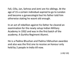 Fali, Cilla, Jan, Sehroo and Jemi are his siblings. At the
age of 15 a certain individual aspired to go to London
and become a gynaecologist but his father told him
otherwise stating he wasnt old enough.
In an act of rebellion against his father he cleared an
examination for the newly setup Indian Military
Academy in 1932 and was in the first batch of the
academy. A Gurkha Regiment Alumni.
He is a Padma Bhushan and Padma Vibhushan awardee
and also was the first one to receive an honour only
held by 2 people in India till now.
(+30/-20)
 