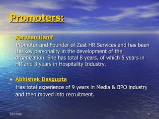 Promoters: Parveen Hanif Promoter and Founder of Zest HR Services and has been the key personality in the development of the organization. She has total 8 years, of which 5 years in HR and 3 years in Hospitality Industry.  Abhishek Dasgupta Has total experience of 9 years in Media & BPO industry and then moved into recruitment.   