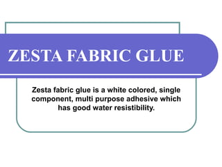 ZESTA FABRIC GLUE 
Zesta fabric glue is a white colored, single 
component, multi purpose adhesive which 
has good water resistibility. 
 