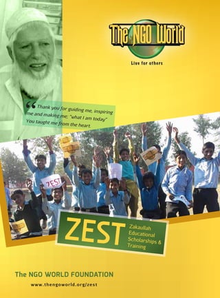www.thengoworld.org/zest
Live for others
The NGO WORLD FOUNDATION
ZEST
Zakaullah
Educational
Scholarships &
Training
Thank you for guiding me, inspiringme and making me; “what I am today”You taught me from the heart.
 
