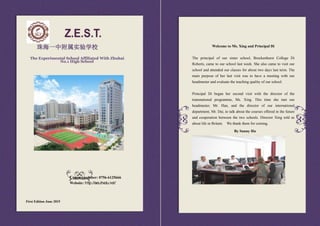 First Edition June 2015
珠海一中附属实验学校
The Experimental School Affiliated With Zhuhai
No.1 High School
Contact number: 0756-6125666
Website: http://aes.zhedu.net/
Welcome to Ms. Xing and Principal Di
The principal of our sister school, Brockenhurst College Di
Roberts, came to our school last week. She also came to visit our
school and attended our classes for about two days last term. The
main purpose of her last visit was to have a meeting with our
headmaster and evaluate the teaching quality of our school.
Principal Di began her second visit with the director of the
transnational programme, Ms. Xing. This time she met our
headmaster, Mr. Han, and the director of our international
department, Mr. Dai, to talk about the courses offered in the future
and cooperation between the two schools. Director Xing told us
about life in Britain. We thank them for coming.
By Sunny Hu
 