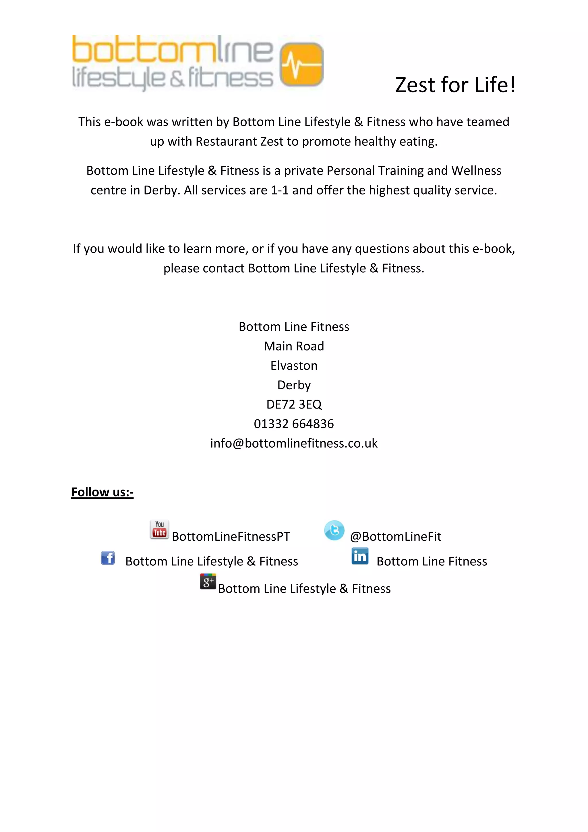 Zest for Life!
 This e-book was written by Bottom Line Lifestyle & Fitness who have teamed
             up with Restaurant Zest to promote healthy eating.

  Bottom Line Lifestyle & Fitness is a private Personal Training and Wellness
   centre in Derby. All services are 1-1 and offer the highest quality service.



If you would like to learn more, or if you have any questions about this e-book,
                 please contact Bottom Line Lifestyle & Fitness.



                             Bottom Line Fitness
                                 Main Road
                                  Elvaston
                                   Derby
                                 DE72 3EQ
                               01332 664836
                        info@bottomlinefitness.co.uk


Follow us:-


                 BottomLineFitnessPT              @BottomLineFit
         Bottom Line Lifestyle & Fitness               Bottom Line Fitness
                          Bottom Line Lifestyle & Fitness
 