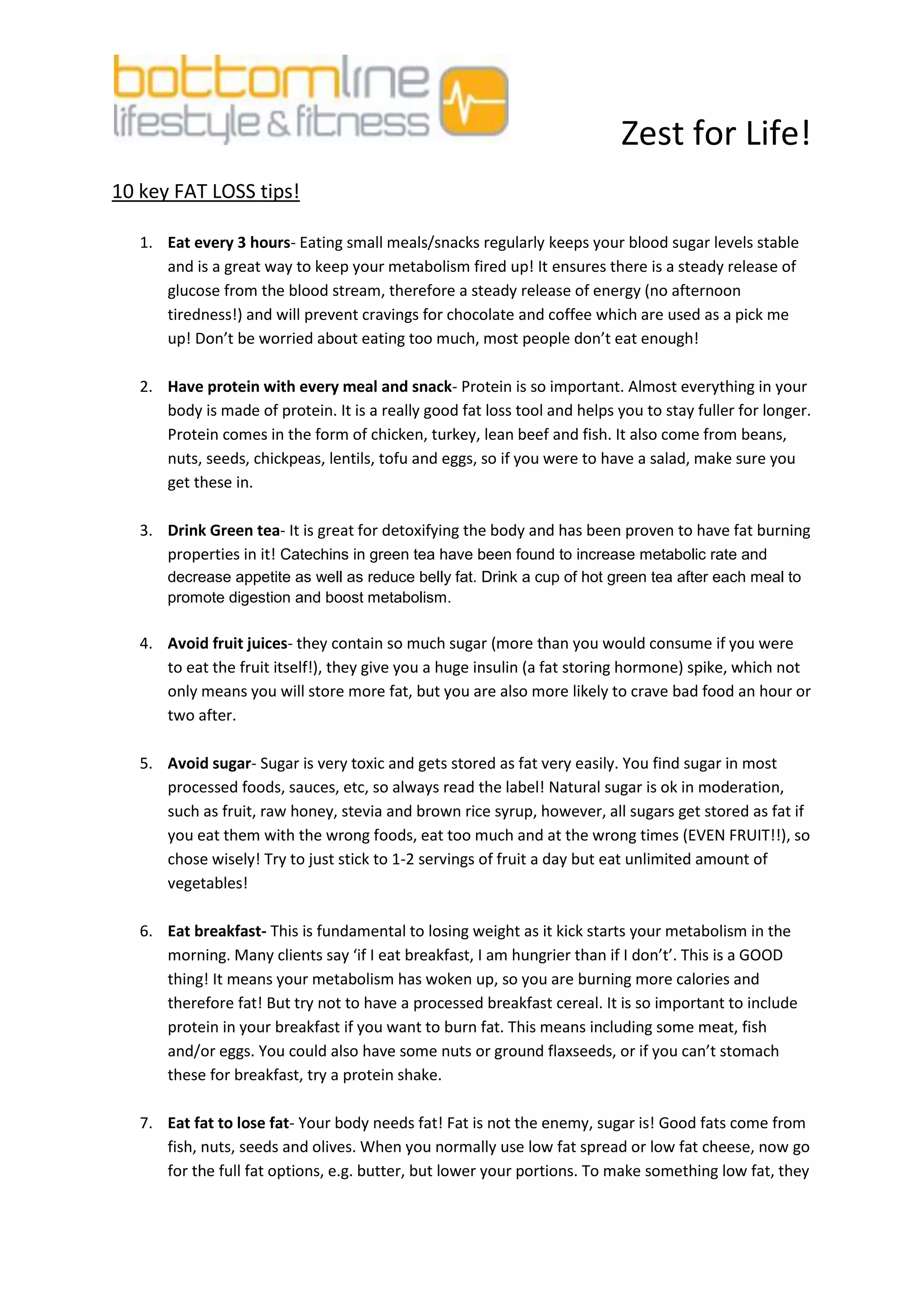 Zest for Life!
10 key FAT LOSS tips!

   1. Eat every 3 hours- Eating small meals/snacks regularly keeps your blood sugar levels stable
      and is a great way to keep your metabolism fired up! It ensures there is a steady release of
      glucose from the blood stream, therefore a steady release of energy (no afternoon
      tiredness!) and will prevent cravings for chocolate and coffee which are used as a pick me
      up! Don’t be worried about eating too much, most people don’t eat enough!

   2. Have protein with every meal and snack- Protein is so important. Almost everything in your
      body is made of protein. It is a really good fat loss tool and helps you to stay fuller for longer.
      Protein comes in the form of chicken, turkey, lean beef and fish. It also come from beans,
      nuts, seeds, chickpeas, lentils, tofu and eggs, so if you were to have a salad, make sure you
      get these in.

   3. Drink Green tea- It is great for detoxifying the body and has been proven to have fat burning
      properties in it! Catechins in green tea have been found to increase metabolic rate and
       decrease appetite as well as reduce belly fat. Drink a cup of hot green tea after each meal to
       promote digestion and boost metabolism.

   4. Avoid fruit juices- they contain so much sugar (more than you would consume if you were
      to eat the fruit itself!), they give you a huge insulin (a fat storing hormone) spike, which not
      only means you will store more fat, but you are also more likely to crave bad food an hour or
      two after.

   5. Avoid sugar- Sugar is very toxic and gets stored as fat very easily. You find sugar in most
      processed foods, sauces, etc, so always read the label! Natural sugar is ok in moderation,
      such as fruit, raw honey, stevia and brown rice syrup, however, all sugars get stored as fat if
      you eat them with the wrong foods, eat too much and at the wrong times (EVEN FRUIT!!), so
      chose wisely! Try to just stick to 1-2 servings of fruit a day but eat unlimited amount of
      vegetables!

   6. Eat breakfast- This is fundamental to losing weight as it kick starts your metabolism in the
      morning. Many clients say ‘if I eat breakfast, I am hungrier than if I don’t’. This is a GOOD
      thing! It means your metabolism has woken up, so you are burning more calories and
      therefore fat! But try not to have a processed breakfast cereal. It is so important to include
      protein in your breakfast if you want to burn fat. This means including some meat, fish
      and/or eggs. You could also have some nuts or ground flaxseeds, or if you can’t stomach
      these for breakfast, try a protein shake.

   7. Eat fat to lose fat- Your body needs fat! Fat is not the enemy, sugar is! Good fats come from
      fish, nuts, seeds and olives. When you normally use low fat spread or low fat cheese, now go
      for the full fat options, e.g. butter, but lower your portions. To make something low fat, they
 