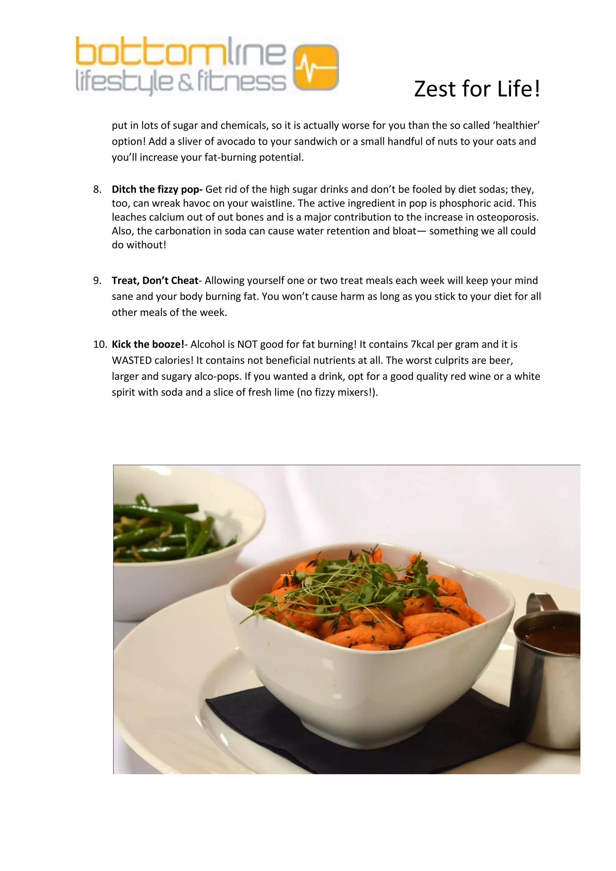 Zest for Life!
    put in lots of sugar and chemicals, so it is actually worse for you than the so called ‘healthier’
    option! Add a sliver of avocado to your sandwich or a small handful of nuts to your oats and
    you’ll increase your fat-burning potential.

8. Ditch the fizzy pop- Get rid of the high sugar drinks and don’t be fooled by diet sodas; they,
   too, can wreak havoc on your waistline. The active ingredient in pop is phosphoric acid. This
   leaches calcium out of out bones and is a major contribution to the increase in osteoporosis.
   Also, the carbonation in soda can cause water retention and bloat— something we all could
   do without!


9. Treat, Don’t Cheat- Allowing yourself one or two treat meals each week will keep your mind
   sane and your body burning fat. You won’t cause harm as long as you stick to your diet for all
   other meals of the week.

10. Kick the booze!- Alcohol is NOT good for fat burning! It contains 7kcal per gram and it is
    WASTED calories! It contains not beneficial nutrients at all. The worst culprits are beer,
    larger and sugary alco-pops. If you wanted a drink, opt for a good quality red wine or a white
    spirit with soda and a slice of fresh lime (no fizzy mixers!).
 