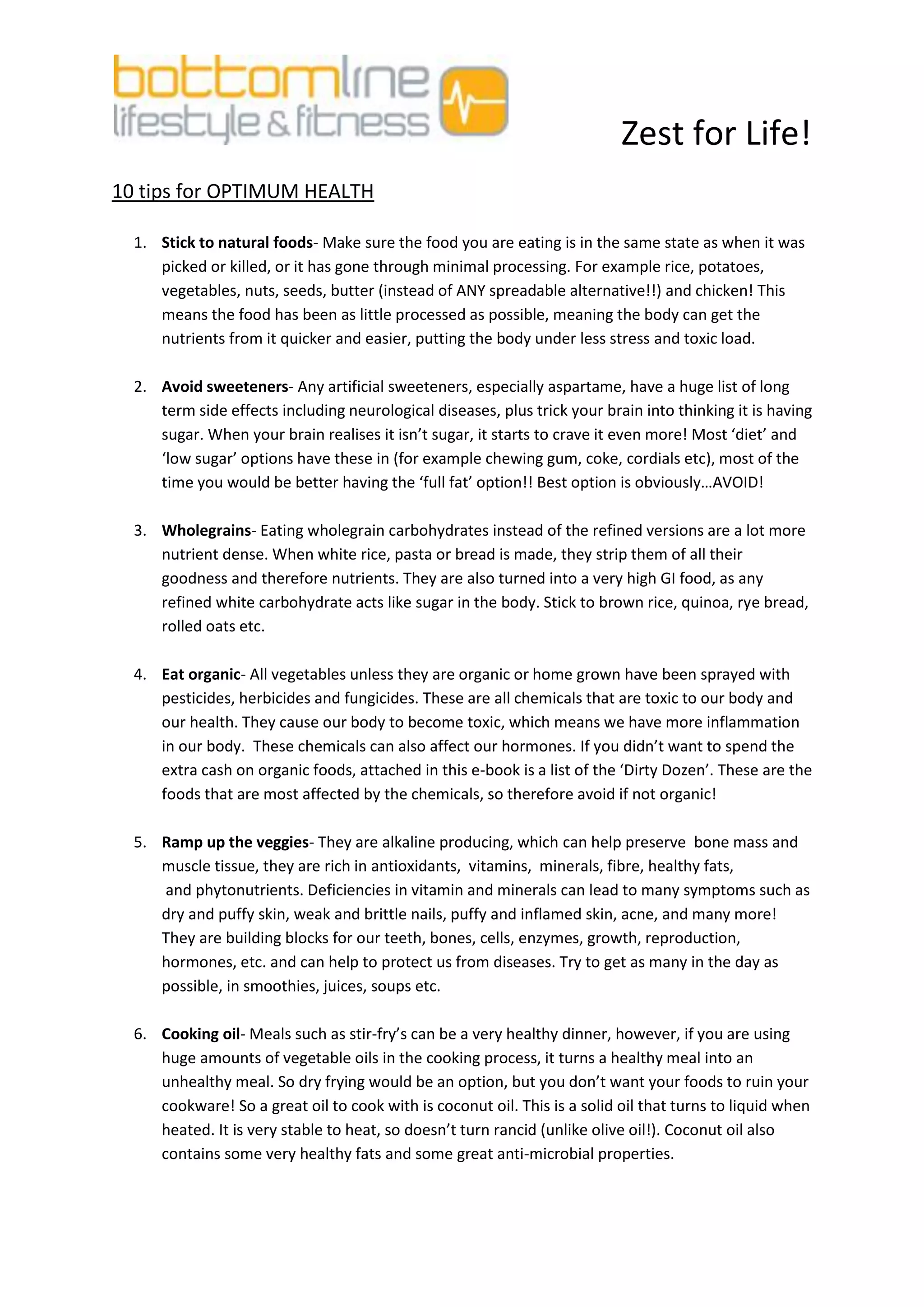 Zest for Life!
10 tips for OPTIMUM HEALTH

  1. Stick to natural foods- Make sure the food you are eating is in the same state as when it was
     picked or killed, or it has gone through minimal processing. For example rice, potatoes,
     vegetables, nuts, seeds, butter (instead of ANY spreadable alternative!!) and chicken! This
     means the food has been as little processed as possible, meaning the body can get the
     nutrients from it quicker and easier, putting the body under less stress and toxic load.

  2. Avoid sweeteners- Any artificial sweeteners, especially aspartame, have a huge list of long
     term side effects including neurological diseases, plus trick your brain into thinking it is having
     sugar. When your brain realises it isn’t sugar, it starts to crave it even more! Most ‘diet’ and
     ‘low sugar’ options have these in (for example chewing gum, coke, cordials etc), most of the
     time you would be better having the ‘full fat’ option!! Best option is obviously…AVOID!

  3. Wholegrains- Eating wholegrain carbohydrates instead of the refined versions are a lot more
     nutrient dense. When white rice, pasta or bread is made, they strip them of all their
     goodness and therefore nutrients. They are also turned into a very high GI food, as any
     refined white carbohydrate acts like sugar in the body. Stick to brown rice, quinoa, rye bread,
     rolled oats etc.

  4. Eat organic- All vegetables unless they are organic or home grown have been sprayed with
     pesticides, herbicides and fungicides. These are all chemicals that are toxic to our body and
     our health. They cause our body to become toxic, which means we have more inflammation
     in our body. These chemicals can also affect our hormones. If you didn’t want to spend the
     extra cash on organic foods, attached in this e-book is a list of the ‘Dirty Dozen’. These are the
     foods that are most affected by the chemicals, so therefore avoid if not organic!

  5. Ramp up the veggies- They are alkaline producing, which can help preserve bone mass and
     muscle tissue, they are rich in antioxidants, vitamins, minerals, fibre, healthy fats,
     and phytonutrients. Deficiencies in vitamin and minerals can lead to many symptoms such as
     dry and puffy skin, weak and brittle nails, puffy and inflamed skin, acne, and many more!
     They are building blocks for our teeth, bones, cells, enzymes, growth, reproduction,
     hormones, etc. and can help to protect us from diseases. Try to get as many in the day as
     possible, in smoothies, juices, soups etc.

  6. Cooking oil- Meals such as stir-fry’s can be a very healthy dinner, however, if you are using
     huge amounts of vegetable oils in the cooking process, it turns a healthy meal into an
     unhealthy meal. So dry frying would be an option, but you don’t want your foods to ruin your
     cookware! So a great oil to cook with is coconut oil. This is a solid oil that turns to liquid when
     heated. It is very stable to heat, so doesn’t turn rancid (unlike olive oil!). Coconut oil also
     contains some very healthy fats and some great anti-microbial properties.
 