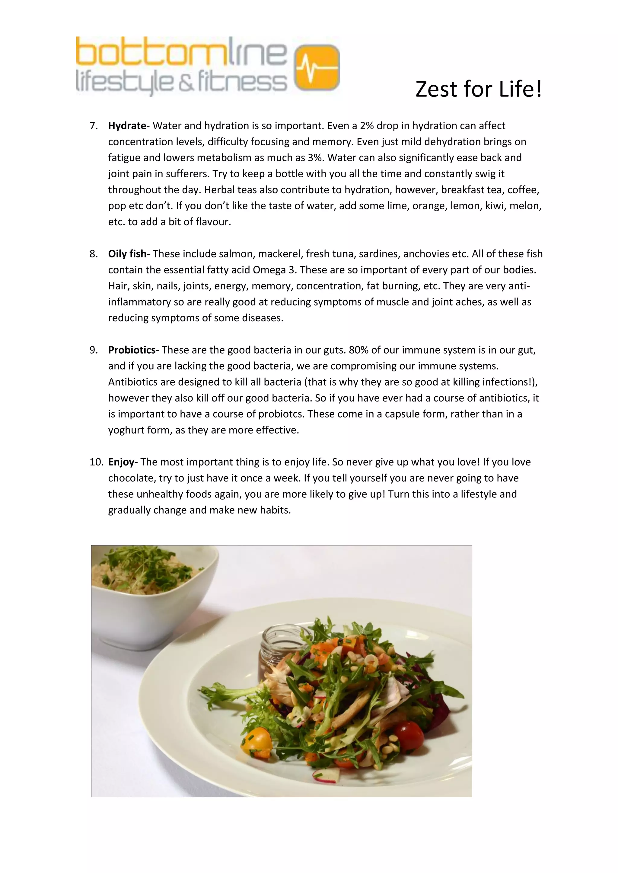 Zest for Life!
7. Hydrate- Water and hydration is so important. Even a 2% drop in hydration can affect
   concentration levels, difficulty focusing and memory. Even just mild dehydration brings on
   fatigue and lowers metabolism as much as 3%. Water can also significantly ease back and
   joint pain in sufferers. Try to keep a bottle with you all the time and constantly swig it
   throughout the day. Herbal teas also contribute to hydration, however, breakfast tea, coffee,
   pop etc don’t. If you don’t like the taste of water, add some lime, orange, lemon, kiwi, melon,
   etc. to add a bit of flavour.

8. Oily fish- These include salmon, mackerel, fresh tuna, sardines, anchovies etc. All of these fish
   contain the essential fatty acid Omega 3. These are so important of every part of our bodies.
   Hair, skin, nails, joints, energy, memory, concentration, fat burning, etc. They are very anti-
   inflammatory so are really good at reducing symptoms of muscle and joint aches, as well as
   reducing symptoms of some diseases.

9. Probiotics- These are the good bacteria in our guts. 80% of our immune system is in our gut,
   and if you are lacking the good bacteria, we are compromising our immune systems.
   Antibiotics are designed to kill all bacteria (that is why they are so good at killing infections!),
   however they also kill off our good bacteria. So if you have ever had a course of antibiotics, it
   is important to have a course of probiotcs. These come in a capsule form, rather than in a
   yoghurt form, as they are more effective.

10. Enjoy- The most important thing is to enjoy life. So never give up what you love! If you love
    chocolate, try to just have it once a week. If you tell yourself you are never going to have
    these unhealthy foods again, you are more likely to give up! Turn this into a lifestyle and
    gradually change and make new habits.
 