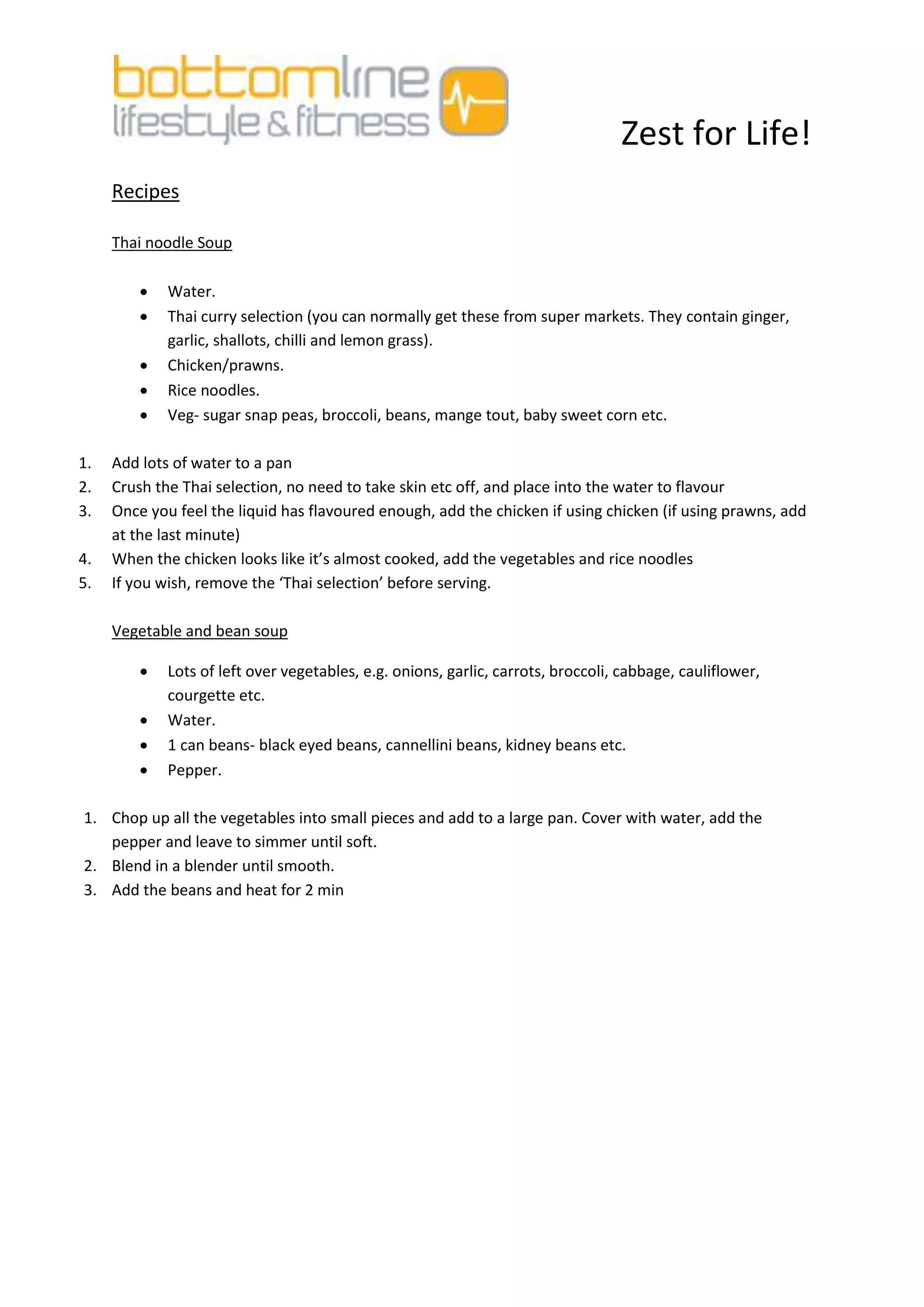 Zest for Life!
     Recipes

     Thai noodle Soup

            Water.
            Thai curry selection (you can normally get these from super markets. They contain ginger,
             garlic, shallots, chilli and lemon grass).
            Chicken/prawns.
            Rice noodles.
            Veg- sugar snap peas, broccoli, beans, mange tout, baby sweet corn etc.

1.   Add lots of water to a pan
2.   Crush the Thai selection, no need to take skin etc off, and place into the water to flavour
3.   Once you feel the liquid has flavoured enough, add the chicken if using chicken (if using prawns, add
     at the last minute)
4.   When the chicken looks like it’s almost cooked, add the vegetables and rice noodles
5.   If you wish, remove the ‘Thai selection’ before serving.

     Vegetable and bean soup

            Lots of left over vegetables, e.g. onions, garlic, carrots, broccoli, cabbage, cauliflower,
             courgette etc.
            Water.
            1 can beans- black eyed beans, cannellini beans, kidney beans etc.
            Pepper.

1. Chop up all the vegetables into small pieces and add to a large pan. Cover with water, add the
   pepper and leave to simmer until soft.
2. Blend in a blender until smooth.
3. Add the beans and heat for 2 min
 