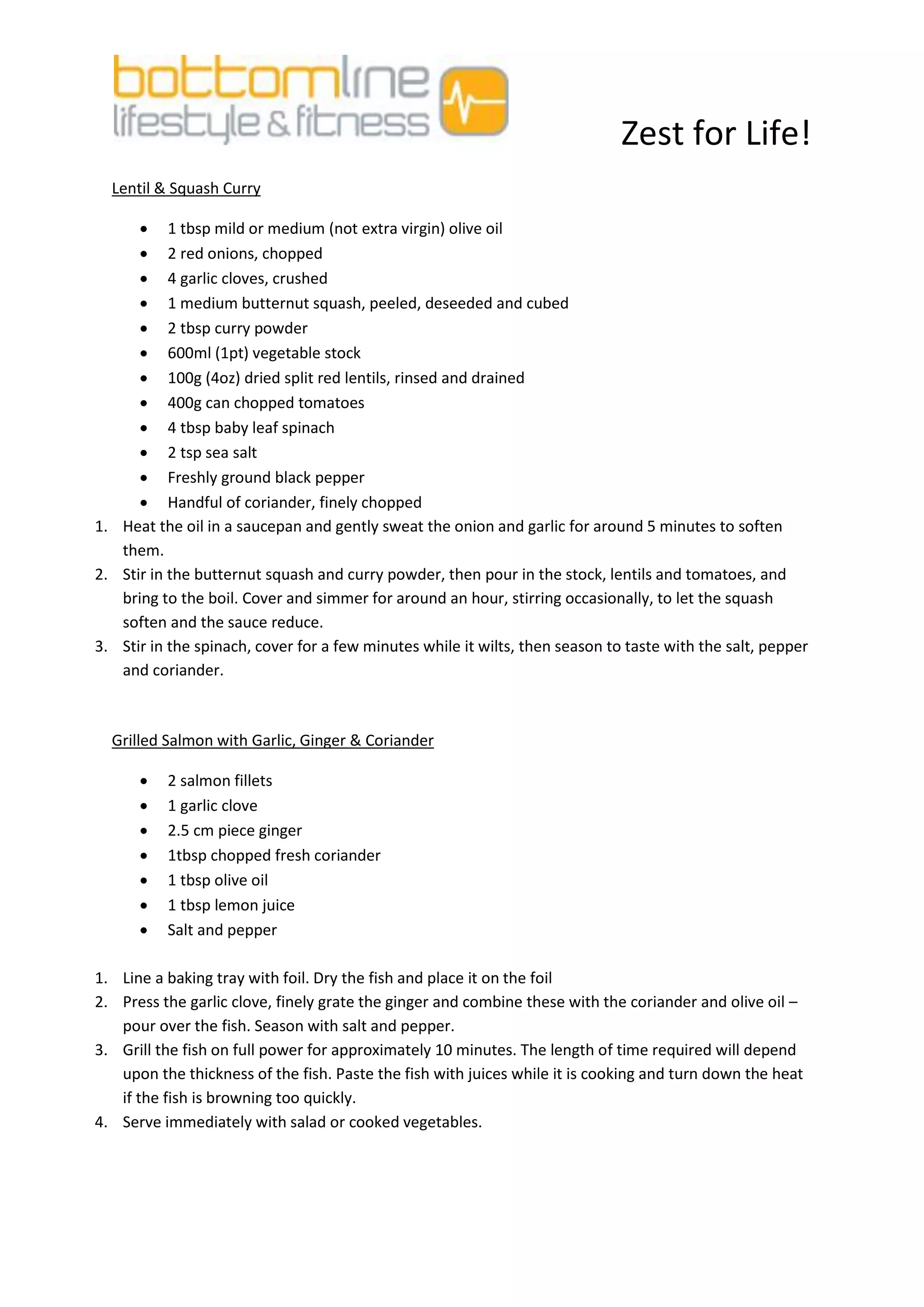 Zest for Life!
  Lentil & Squash Curry

       1 tbsp mild or medium (not extra virgin) olive oil
       2 red onions, chopped
       4 garlic cloves, crushed
       1 medium butternut squash, peeled, deseeded and cubed
       2 tbsp curry powder
       600ml (1pt) vegetable stock
       100g (4oz) dried split red lentils, rinsed and drained
       400g can chopped tomatoes
       4 tbsp baby leaf spinach
       2 tsp sea salt
       Freshly ground black pepper
       Handful of coriander, finely chopped
1. Heat the oil in a saucepan and gently sweat the onion and garlic for around 5 minutes to soften
   them.
2. Stir in the butternut squash and curry powder, then pour in the stock, lentils and tomatoes, and
   bring to the boil. Cover and simmer for around an hour, stirring occasionally, to let the squash
   soften and the sauce reduce.
3. Stir in the spinach, cover for a few minutes while it wilts, then season to taste with the salt, pepper
   and coriander.



  Grilled Salmon with Garlic, Ginger & Coriander

         2 salmon fillets
         1 garlic clove
         2.5 cm piece ginger
         1tbsp chopped fresh coriander
         1 tbsp olive oil
         1 tbsp lemon juice
         Salt and pepper

1. Line a baking tray with foil. Dry the fish and place it on the foil
2. Press the garlic clove, finely grate the ginger and combine these with the coriander and olive oil –
   pour over the fish. Season with salt and pepper.
3. Grill the fish on full power for approximately 10 minutes. The length of time required will depend
   upon the thickness of the fish. Paste the fish with juices while it is cooking and turn down the heat
   if the fish is browning too quickly.
4. Serve immediately with salad or cooked vegetables.
 