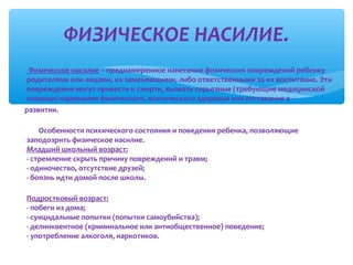 ФИЗИЧЕСКОЕ НАСИЛИЕ.
∗

Физическое насилие – преднамеренное нанесение физических повреждений ребенку
родителями или лицами, их заменяющими, либо ответственными за их воспитание. Эти
повреждения могут привести к смерти, вызвать серьезные (требующие медицинской
помощи) нарушения физического, психического здоровья или отставание в
развитии.
Особенности психического состояния и поведения ребенка, позволяющие
заподозрить физическое насилие.
Младший школьный возраст:
- стремление скрыть причину повреждений и травм;
- одиночество, отсутствие друзей;
- боязнь идти домой после школы.
Подростковый возраст:
- побеги из дома;
- суицидальные попытки (попытки самоубийства);
- делинквентное (криминальное или антиобщественное) поведение;
- употребление алкоголя, наркотиков.

 