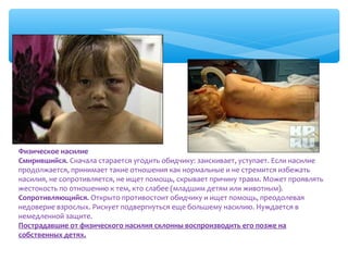 Физическое насилие
Смирившийся. Сначала старается угодить обидчику: заискивает, уступает. Если насилие 
продолжается, принимает такие отношения как нормальные и не стремится избежать 
насилия, не сопротивляется, не ищет помощь, скрывает причину травм. Может проявлять 
жестокость по отношению к тем, кто слабее (младшим детям или животным).
Сопротивляющийся. Открыто противостоит обидчику и ищет помощь, преодолевая 
недоверие взрослых. Рискует подвергнуться еще большему насилию. Нуждается в 
немедленной защите.
Пострадавшие от физического насилия склонны воспроизводить его позже на
собственных детях.

 