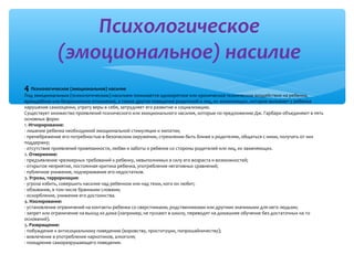 Психологическое
(эмоциональное) насилие
4 Психологическое (эмоциональное) насилие

Под эмоциональным (психологическим) насилием понимается однократное или хроническое психическое воздействие на ребенка,
враждебное или безразличное отношение, а также другое поведение родителей и лиц, их заменяющих, которое вызывает у ребенка
нарушение самооценки, утрату веры в себя, затрудняет его развитие и социализацию.
Существует множество проявлений психического или эмоционального насилия, которые по предложению Дж. Гарбари объединяют в пять
основных форм:
1. Игнорирование:
· лишение ребенка необходимой эмоциональной стимуляции и эмпатии;
· пренебрежение его потребностью в безопасном окружении, стремлении быть ближе к родителям, общаться с ними, получать от них
поддержку;
· отсутствие проявлений привязанности, любви и заботы о ребенке со стороны родителей или лиц, их заменяющих.
2. Отвержение:
· предъявление чрезмерных требований к ребенку, невыполнимых в силу его возраста и возможностей;
· открытое неприятие, постоянная критика ребенка, употребление негативных сравнений;
· публичное унижение, подчеркивание его недостатков.
3. Угрозы, терроризация:
· угроза избить, совершить насилие над ребенком или над теми, кого он любит;
· обзывание, в том числе бранными словами;
· оскорбление, унижение его достоинства.
4. Изолирование:
· установление ограничений на контакты ребенка со сверстниками, родственниками или другими значимыми для него людьми;
· запрет или ограничение на выход из дома (например, не пускают в школу, переводят на домашнее обучение без достаточных на то
оснований).
5. Развращение:
· побуждение к антисоциальному поведению (воровству, проституции, попрошайничеству);
· вовлечение в употребление наркотиков, алкоголя;
· поощрение саморазрушающего поведения.

 
