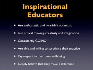 Inspirational
        Educators
•   Are enthusiastic and invariably optimistic

•   Use critical thinking, creativity and imagination

•   Consistently GOIMO

•   Are able and willing to scrutinise their practice

•   Pay respect to their own well-being

•   Deeply believe that they make a difference
 