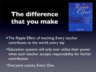 The difference
 that you make

The Ripple Effect of teaching: Every teacher
contributes to the world, every day
Education systems will only ever utilise their power
when each teacher accepts responsibility for his/her
contribution
Everyone counts. Every One.
 