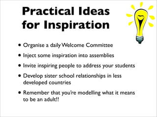 Practical Ideas
 for Inspiration
• Organise a daily Welcome Committee
• Inject some inspiration into assemblies
• Invite inspiring people to address your students
• Develop sister school relationships in less
  developed countries

• Remember that you’re modelling what it means
  to be an adult!!
 