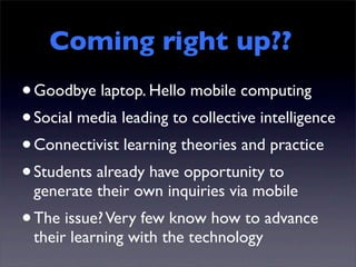 Coming right up??
• Goodbye laptop. Hello mobile computing
• Social media leading to collective intelligence
• Connectivist learning theories and practice
• Students already have opportunity to
 generate their own inquiries via mobile
• The issue? Very few know how to advance
 their learning with the technology
 