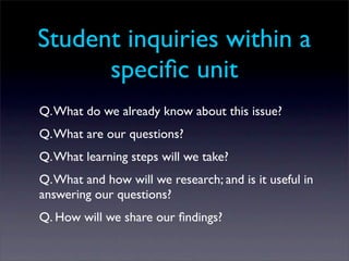 Student inquiries within a
      speciﬁc unit
Q. What do we already know about this issue?
Q. What are our questions?
Q. What learning steps will we take?
Q. What and how will we research; and is it useful in
answering our questions?
Q. How will we share our ﬁndings?
 