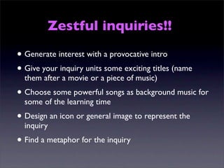 Zestful inquiries!!

• Generate interest with a provocative intro
• Give your inquiry units some exciting titles (name
  them after a movie or a piece of music)
• Choose some powerful songs as background music for
  some of the learning time
• Design an icon or general image to represent the
  inquiry
• Find a metaphor for the inquiry
 