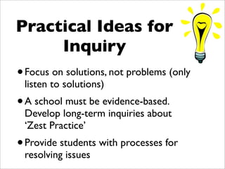 Practical Ideas for
     Inquiry
• Focus on solutions, not problems (only
 listen to solutions)
• A school must be evidence-based.
 Develop long-term inquiries about
 ‘Zest Practice’
• Provide students with processes for
 resolving issues
 