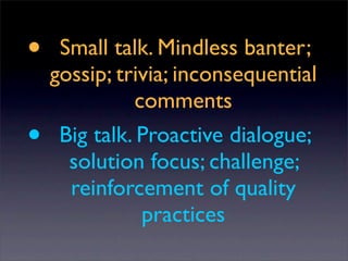 •    Small talk. Mindless banter;
    gossip; trivia; inconsequential
               comments
•    Big talk. Proactive dialogue;
      solution focus; challenge;
      reinforcement of quality
                practices
 