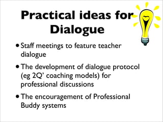 Practical ideas for
     Dialogue
• Staff meetings to feature teacher
 dialogue
• The development of dialogue protocol
 (eg 2Q’ coaching models) for
 professional discussions
• The encouragement of Professional
 Buddy systems
 