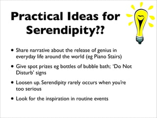 Practical Ideas for
  Serendipity??
• Share narrative about the release of genius in
  everyday life around the world (eg Piano Stairs)

• Give spot prizes eg bottles of bubble bath; ‘Do Not
  Disturb’ signs

• Loosen up. Serendipity rarely occurs when you’re
  too serious

• Look for the inspiration in routine events
 