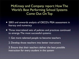 McKinsey and Company report: How The
    World’s Best Performing School Systems
              Come Out On Top

• 2003 and onwards analysis of OECD’s PISA assessment in
  literacy and numeracy

• Three interrelated sets of policies and practices continued
  to emerge. The most successful systems:
  1. Get more talented people to become teachers
  2. Develop those teachers into better instructors
  3. Ensure that their teachers deliver the best possible
  instruction for every student in the system
 