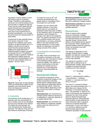 neutralised. Further addition of acid 
will cause a build up of positive 
charge. Therefore a zeta potential 
versus pH curve will be positive at low 
pH and lower or negative at high pH. 
There may be a point where the plot 
passes through zero zeta potential. 
This point is called the isoelectric 
point and is very important from a 
practical consideration. It is normally 
the point where the colloidal system is 
least stable. 
A typical plot of zeta potential versus 
pH is shown in figure 8. In this 
example, the isoelectric point of the 
sample is at approximately pH 5.5. In 
addition, the plot can be used to 
predict that the sample should be 
stable at pH values less than 4 
(sufficient positive charge is present) 
and greater than pH 7.5 (sufficient 
negative charge is present). Problems 
with dispersion stability would be 
expected at pH values between 4 and 
7.5 as the zeta potential values are 
between +30 and -30mV. 
2. Conductivity 
The thickness of the double layer (κ-1) 
depends upon the concentration of 
ions in solution and can be calculated 
from the ionic strength of the medium. 
The higher the ionic strength, the 
more compressed the double layer 
becomes. The valency of the ions will 
also influence double layer thickness. 
A trivalent ion such as Al3+ will 
compress the double layer to a 
greater extent in comparison with a 
monovalent ion such as Na+. 
Inorganic ions can interact with 
charged surfaces in one of two 
distinct ways (i) non-specific ion 
adsorption where they have no effect 
on the isoelectric point. (ii) specific ion 
adsorption, which will lead to a 
change in the value of the isoelectric 
point. The specific adsorption of ions 
onto a particle surface, even at low 
concentrations, can have a dramatic 
effect on the zeta potential of the 
particle dispersion. In some cases, 
specific ion adsorption can lead to 
charge reversal of the surface. 
3. Concentration of a formulation 
component 
The effect of the concentration of a 
formulation component on the zeta 
potential can give information to assist 
in formulating a product to give 
maximum stability. The influence of 
known contaminants on the zeta 
potential of a sample can be a 
powerful tool in formulating the 
product to resist flocculation for 
example. 
Electrokinetic Effects 
An important consequence of the 
existence of electrical charges on the 
surface of particles is that they 
interact with an applied electric field. 
These effects are collectively defined 
as electrokinetic effects. There are 
four distinct effects depending on the 
way in which the motion is induced. 
These are: 
Electrophoresis: the movement of a 
charged particle relative to the liquid it 
is suspended in under the influence of 
an applied electric field 
Electroosmosis: the movement of a 
liquid relative to a stationary charged 
surface under the influence of an 
electric field 
Streaming potential: the electric field 
generated when a liquid is forced to 
flow past a stationary charged surface 
Sedimentation potential: the electric 
field generated when charged 
particles sediment 
Electrophoresis 
When an electric field is applied 
across an electrolyte, charged 
particles suspended in the electrolyte 
are attracted towards the electrode of 
opposite charge. Viscous forces 
acting on the particles tend to oppose 
this movement. When equilibrium is 
reached between these two opposing 
forces, the particles move with 
constant velocity. 
The velocity is dependent on the 
strength of electric field or voltage 
gradient, the dielectric constant of the 
medium, the viscosity of the medium 
and the zeta potential. 
The velocity of a particle in a unit 
electric field is referred to as its 
electrophoretic mobility. Zeta potential 
is related to the electrophoretic 
mobility by the Henry equation:- 
4 Zetasizer Nano series technical note MRK654-01 
UE = 2 ε z f(κa) 
3η 
where UE = electrophoretic mobility, z 
= zeta potential, ε = dielectric 
constant, η = viscosity and f(κa) = 
Henry’s function. 
The units of κ, termed the Debye 
length, are reciprocal length and κ-1 is 
often taken as a measure of the 
“thickness” of the electrical double 
layer. The parameter ‘a’ refers to the 
radius of the particle and therefore κa 
measures the ratio of the particle 
radius to electrical double layer 
thickness (figure 9). Electrophoretic 
determinations of zeta potential are 
most commonly made in aqueous 
media and moderate electrolyte 
concentration. F(κa) in this case is 
1.5, and this is referred to as the 
Smoluchowski approximation. 
Therefore calculation of zeta potential 
Figure 8: Typical plot of zeta potential 
versus pH showing the position of the 
isoelectric point and the pH values 
where the dispersion would be 
expected to be stable 
 