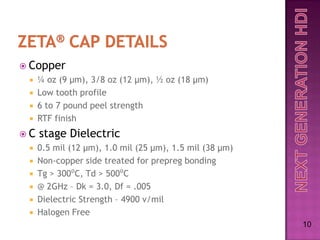 Copper
    ¼ oz (9 µm), 3/8 oz (12 µm), ½ oz (18 µm)
    Low tooth profile
    6 to 7 pound peel strength
    RTF finish
C   stage Dielectric
    0.5 mil (12 µm), 1.0 mil (25 µm), 1.5 mil (38 µm)
    Non-copper side treated for prepreg bonding
    Tg > 300⁰C, Td > 500⁰C
    @ 2GHz – Dk = 3.0, Df = .005
    Dielectric Strength – 4900 v/mil
    Halogen Free
                                                         10
 