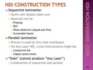  Sequential        lamination
     Starts with double sided core
     Materials can be
         Prepreg
         RCC
         Photo dielectric (liquid and film)
         Screenable liquid
 Parallel      lamination
     Process is used for thru hole multilayers
     For Any Layer HDI, z-axis interconnects might be;
         Conductive Ink
         Copper posts/cones
 “Subs”       (cannot produce “Any Layer”)
     Combination of sequential and parallel
                                                          19
 