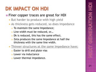  Finer     copper traces are great for HDI
    But harder to produce with high yield
    As thickness gets reduced, so does Impedance
        To maintain the same Impedance;
        Line width must be reduced, or…
        Dk is reduced, this has the same effect.
        Zeta produces the same Impedance at half the
         thickness with the same line width.
    Thinner structures at the same Impedance have;
        Easier to drill and plate vias
        Lower via inductance
        Lower thermal impedance.

                                                        21
 