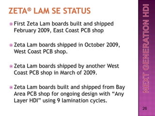  FirstZeta Lam boards built and shipped
  February 2009, East Coast PCB shop

 Zeta Lam boards shipped in October 2009,
  West Coast PCB shop.

 Zeta Lam boards shipped by another West
  Coast PCB shop in March of 2009.

 Zeta Lam boards built and shipped from Bay
  Area PCB shop for ongoing design with “Any
  Layer HDI” using 9 lamination cycles.
                                               26
 