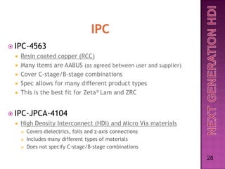  IPC-4563
    Resin coated copper (RCC)
    Many items are AABUS (as agreed between user and supplier)
    Cover C-stage/B-stage combinations
    Spec allows for many different product types
    This is the best fit for Zeta® Lam and ZRC


 IPC-JPCA-4104
    High Density Interconnect (HDI) and Micro Via materials
        Covers dielectrics, foils and z-axis connections
        Includes many different types of materials
        Does not specify C-stage/B-stage combinations

                                                                  28
 