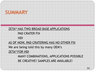 ZETA® HAS TWO BROAD BASE APPLICATIONS
      PAD CRATER FIX
      HDI
AS OF NOW, PAD CRATERING HAS NO OTHER FIX
We are being told this by many OEM’s
ZETA® FOR HDI
      MANY COMBINATIONS, APPLICATIONS POSSIBLE
      BE CREATIVE! SAMPLES ARE AVAILABLE!

                                                 33
 