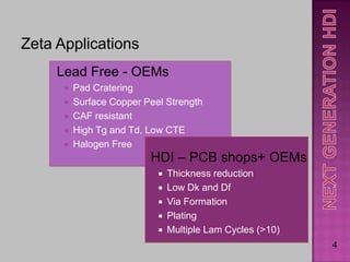 Zeta Applications
     Lead Free - OEMs
         Pad Cratering
         Surface Copper Peel Strength
         CAF resistant
         High Tg and Td, Low CTE
         Halogen Free
                          HDI – PCB shops+ OEMs
                               Thickness reduction
                               Low Dk and Df
                               Via Formation
                               Plating
                               Multiple Lam Cycles (>10)
                                                            4
 