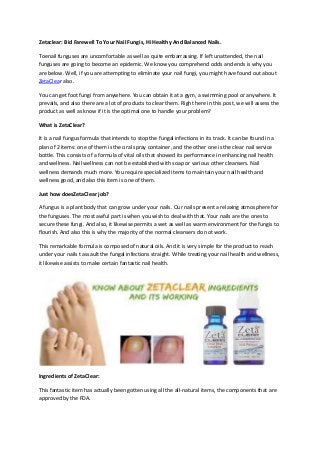 Zetaclear: Bid Farewell To Your Nail Fungis, Hi Healthy And Balanced Nails.
Toenail funguses are uncomfortable as well as quite embarrassing. If left unattended, the nail
funguses are going to become an epidemic. We know you comprehend odds and ends is why you
are below. Well, if you are attempting to eliminate your nail fungi, you might have found out about
ZetaClear also.
You can get foot fungi from anywhere. You can obtain it at a gym, a swimming pool or anywhere. It
prevails, and also there are a lot of products to clear them. Right here in this post, we will assess the
product as well as know if it is the optimal one to handle your problem?
What is ZetaClear?
It is a nail fungus formula that intends to stop the fungal infections in its track. It can be found in a
plan of 2 items: one of them is the oral spray container, and the other one is the clear nail service
bottle. This consists of a formula of vital oils that showed its performance in enhancing nail health
and wellness. Nail wellness can not be established with soap or various other cleansers. Nail
wellness demands much more. You require specialized items to maintain your nail health and
wellness good, and also this item is one of them.
Just how doesZetaClear job?
A fungus is a plant body that can grow under your nails. Our nails present a relaxing atmosphere for
the funguses. The most awful part is when you wish to deal with that. Your nails are the ones to
secure these fungi. And also, it likewise permits a wet as well as warm environment for the fungis to
flourish. And also this is why the majority of the normal cleansers do not work.
This remarkable formula is composed of natural oils. And it is very simple for the product to reach
under your nails t assault the fungal infections straight. While treating your nail health and wellness,
it likewise assists to make certain fantastic nail health.
Ingredients of ZetaClear:
This fantastic item has actually been gotten using all the all-natural items, the components that are
approved by the FDA.
 